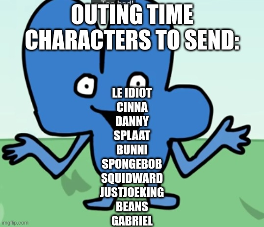 amoonguss | OUTING TIME
CHARACTERS TO SEND:; LE IDIOT
CINNA
DANNY
SPLAAT
BUNNI
SPONGEBOB
SQUIDWARD
JUSTJOEKING
BEANS
GABRIEL | made w/ Imgflip meme maker