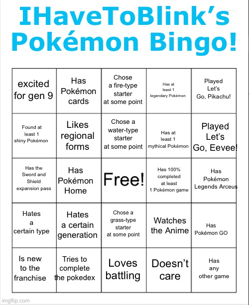 Bingo thingo! | IHaveToBlink’s Pokémon Bingo! Chose a fire-type starter at some point; Has Pokémon cards; Played Let’s Go, Pikachu! excited for gen 9; Has at least 1 legendary Pokémon; Chose a water-type starter at some point; Found at least 1 shiny Pokémon; Played Let’s Go, Eevee! Likes regional forms; Has at least 1 mythical Pokémon; Has Pokémon Legends Arceus; Has the Sword and Shield expansion pass; Has 100% completed at least 1 Pokémon game; Has Pokémon Home; Hates a certain type; Hates a certain generation; Chose a grass-type starter at some point; Watches the Anime; Has Pokémon GO; Tries to complete the pokedex; Has any other game; Loves battling; Is new to the franchise; Doesn’t care | image tagged in blank bingo,pokemon | made w/ Imgflip meme maker