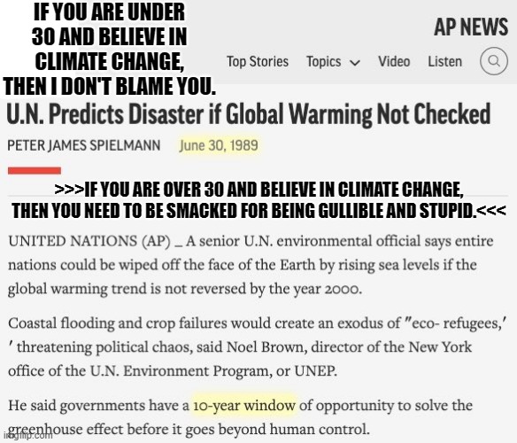 Climate | IF YOU ARE UNDER 30 AND BELIEVE IN CLIMATE CHANGE, THEN I DON'T BLAME YOU. >>>IF YOU ARE OVER 30 AND BELIEVE IN CLIMATE CHANGE, THEN YOU NEED TO BE SMACKED FOR BEING GULLIBLE AND STUPID.<<< | made w/ Imgflip meme maker