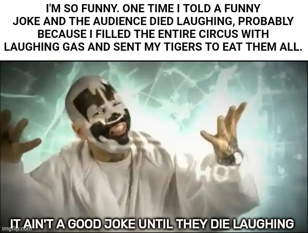 Insane Clown Posse | I'M SO FUNNY. ONE TIME I TOLD A FUNNY JOKE AND THE AUDIENCE DIED LAUGHING, PROBABLY BECAUSE I FILLED THE ENTIRE CIRCUS WITH LAUGHING GAS AND SENT MY TIGERS TO EAT THEM ALL. IT AIN'T A GOOD JOKE UNTIL THEY DIE LAUGHING | image tagged in insane clown posse | made w/ Imgflip meme maker
