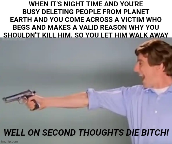 Kitchen Gun bang bang bang | WHEN IT'S NIGHT TIME AND YOU'RE BUSY DELETING PEOPLE FROM PLANET EARTH AND YOU COME ACROSS A VICTIM WHO BEGS AND MAKES A VALID REASON WHY YOU SHOULDN'T KILL HIM. SO YOU LET HIM WALK AWAY; WELL ON SECOND THOUGHTS DIE BITCH! | image tagged in kitchen gun bang bang bang | made w/ Imgflip meme maker