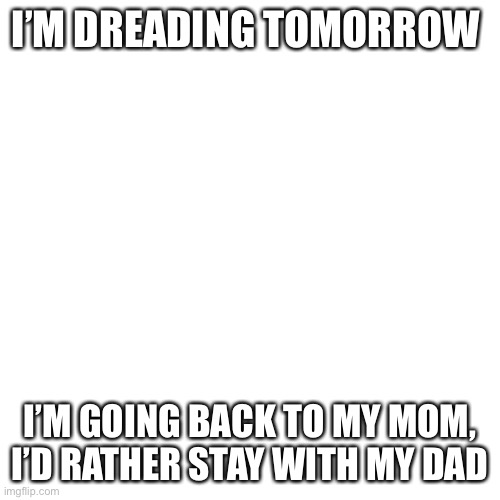 *angy* | I’M DREADING TOMORROW; I’M GOING BACK TO MY MOM, I’D RATHER STAY WITH MY DAD | image tagged in memes,blank transparent square | made w/ Imgflip meme maker