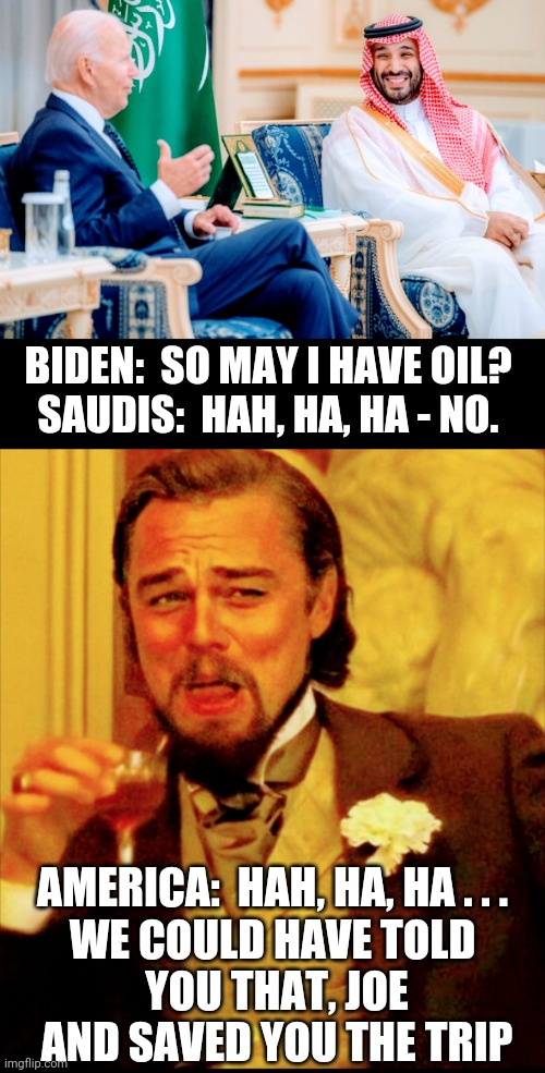 Open the XL Already | BIDEN:  SO MAY I HAVE OIL?
SAUDIS:  HAH, HA, HA - NO. AMERICA:  HAH, HA, HA . . .
WE COULD HAVE TOLD
 YOU THAT, JOE
 AND SAVED YOU THE TRIP | image tagged in biden,saudi,economy,liberals,democrat,leftists | made w/ Imgflip meme maker