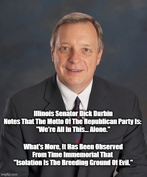 Isolation Is The Breeding Ground Of Evil. And "We're All In This Alone" Is The Motto Of The Republican Party | Illinois Senator Dick Durbin Notes That The Motto Of The Republican Party Is: 
"We're All In This... Alone."; What's More, It Has Been Observed 
From Time Immemorial That 
"Isolation Is The Breeding Ground Of Evil." | made w/ Imgflip meme maker