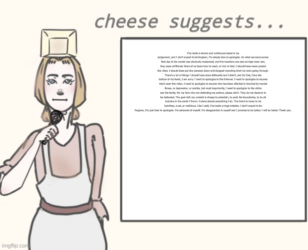 tit | I've made a severe and continuous lapse in my judgement, and I don’t expect to be forgiven, I'm simply here to apologize. So what we came across that day in the woods was obviously unplanned, and the reactions you saw on tape were raw, they were unfiltered. None of us knew how to react, or how to feel. I should have never posted the video. I should have put the cameras down and stopped recording what we were going through. There's a lot of things I should have done differently but I didn’t, and for that, from the bottom of my heart, I am sorry. I want to apologize to the Internet. I want to apologize to anyone who's seen the video. I want to apologize to anyone who has been affected or touched by mental illness, or depression, or suicide, but most importantly, I want to apologize to the victim and his family. For my fans who are defending my actions, please don't. They do not deserve to be defended. The goal with my content is always to entertain, to push the boundaries, to be all inclusive in the world I live in. I share almost everything I do. The intent is never to be heartless, cruel, or malicious. Like I said, I've made a huge mistake. I don't expect to be forgiven, I'm just here to apologize. I'm ashamed of myself. I'm disappointed in myself and I promise to be better. I will be better. Thank you. | image tagged in cheese suggests | made w/ Imgflip meme maker