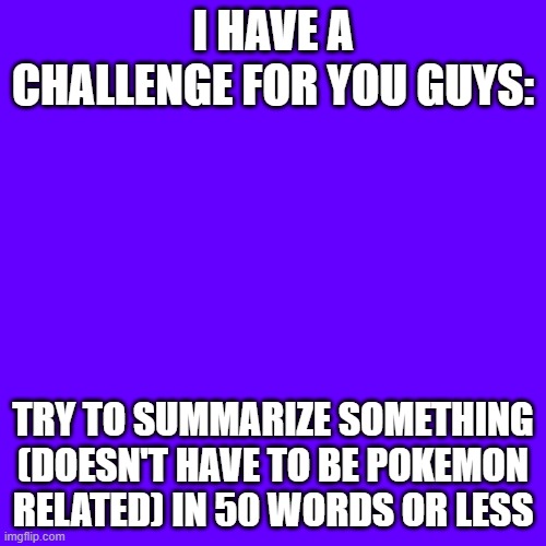 Do it! | I HAVE A CHALLENGE FOR YOU GUYS:; TRY TO SUMMARIZE SOMETHING (DOESN'T HAVE TO BE POKEMON RELATED) IN 50 WORDS OR LESS | image tagged in memes,blank transparent square,not really pokemon,stop reading the tags,or,barney will eat all of your delectable biscuits | made w/ Imgflip meme maker