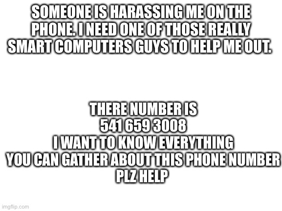 PLEASE HELP ME | THERE NUMBER IS 541 659 3008
I WANT TO KNOW EVERYTHING YOU CAN GATHER ABOUT THIS PHONE NUMBER
PLZ HELP; SOMEONE IS HARASSING ME ON THE PHONE. I NEED ONE OF THOSE REALLY SMART COMPUTERS GUYS TO HELP ME OUT. | image tagged in blank white template | made w/ Imgflip meme maker