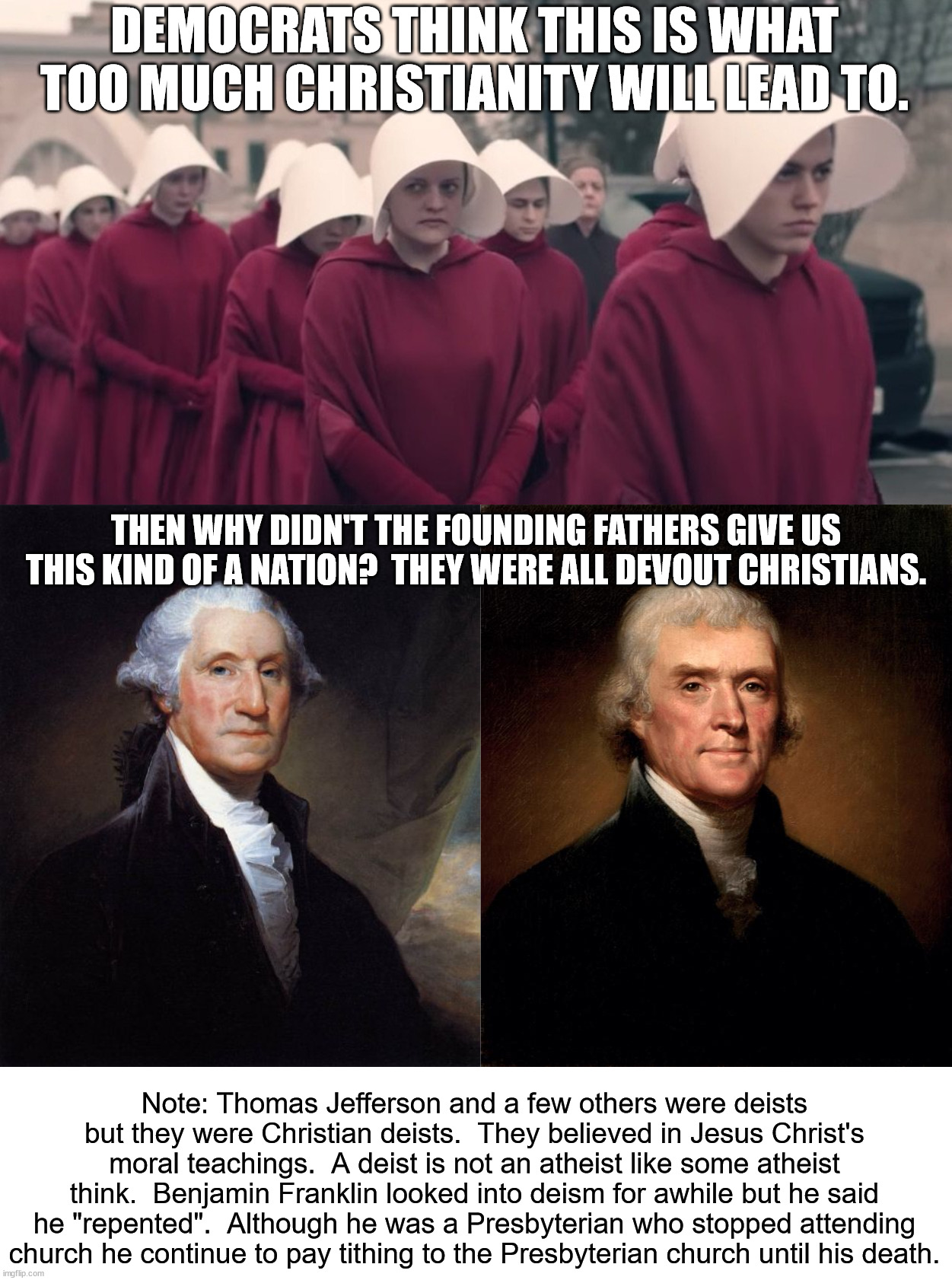 A Handmaids Tale is what socialism looks like.  Christianity is based on freedom, not tyranny. | DEMOCRATS THINK THIS IS WHAT TOO MUCH CHRISTIANITY WILL LEAD TO. THEN WHY DIDN'T THE FOUNDING FATHERS GIVE US THIS KIND OF A NATION?  THEY WERE ALL DEVOUT CHRISTIANS. Note: Thomas Jefferson and a few others were deists but they were Christian deists.  They believed in Jesus Christ's moral teachings.  A deist is not an atheist like some atheist think.  Benjamin Franklin looked into deism for awhile but he said he "repented".  Although he was a Presbyterian who stopped attending church he continue to pay tithing to the Presbyterian church until his death. | image tagged in handmaids tale,george washington,thomas jefferson | made w/ Imgflip meme maker