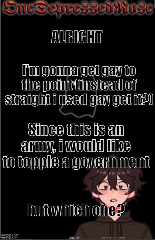 lmk who we should topple in the comments. Who's with me? | ALRIGHT; I'm gonna get gay to the point (instead of straight i used gay get it?); Since this is an army, i would like to topple a government; but which one? | image tagged in onedepressedrose new,government | made w/ Imgflip meme maker