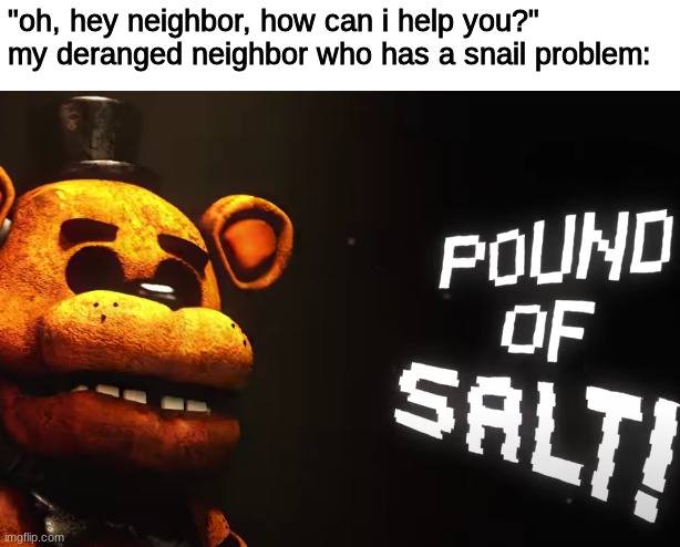 not funny didn't laugh | "oh, hey neighbor, how can i help you?"
my deranged neighbor who has a snail problem: | image tagged in fnaf,five nights at freddys,five nights at freddy's | made w/ Imgflip meme maker