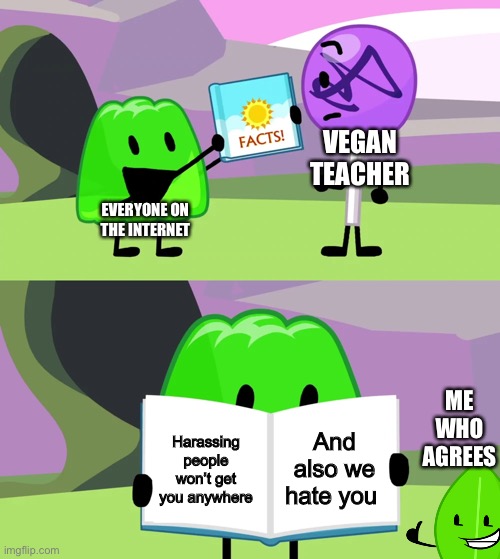 So stop harassing people Vegan Teacher | VEGAN TEACHER; EVERYONE ON THE INTERNET; ME WHO AGREES; And also we hate you; Harassing people won’t get you anywhere | image tagged in gelatin's book of facts | made w/ Imgflip meme maker