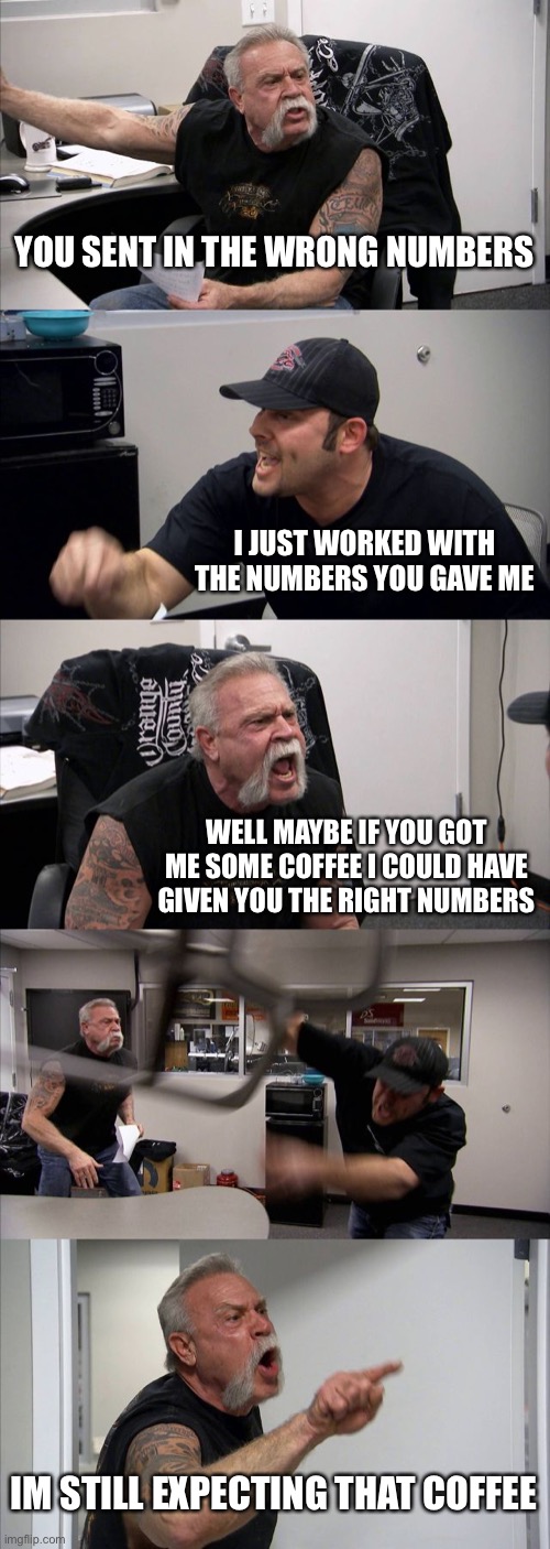 People need coffee | YOU SENT IN THE WRONG NUMBERS; I JUST WORKED WITH THE NUMBERS YOU GAVE ME; WELL MAYBE IF YOU GOT ME SOME COFFEE I COULD HAVE GIVEN YOU THE RIGHT NUMBERS; IM STILL EXPECTING THAT COFFEE | image tagged in memes,american chopper argument,coffee | made w/ Imgflip meme maker
