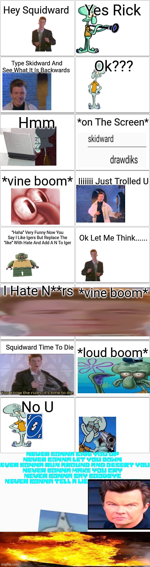 Troll Comic But Its Rick Astley And Squidward | Hey Squidward; Yes Rick; Ok??? Type Skidward And See What It Is Backwards; Hmm; *on The Screen*; *vine boom*; Iiiiiii Just Trolled U; "Haha" Very Funny Now You Say I Like Igers But Replace The "like" With Hate And Add A N To Iger; Ok Let Me Think...... I Hate N**rs; *vine boom*; Squidward Time To Die; *loud boom*; No U | image tagged in fun,long meme | made w/ Imgflip meme maker
