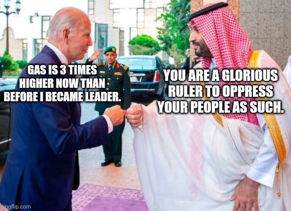 Biden And Saudi Crown Prince Share Fist Bump In Celebration Of Record High Gas Prices | YOU ARE A GLORIOUS RULER TO OPPRESS YOUR PEOPLE AS SUCH. GAS IS 3 TIMES HIGHER NOW THAN BEFORE I BECAME LEADER. | image tagged in biden,saudi arabia,crown,prince,fist bump,gas prices | made w/ Imgflip meme maker