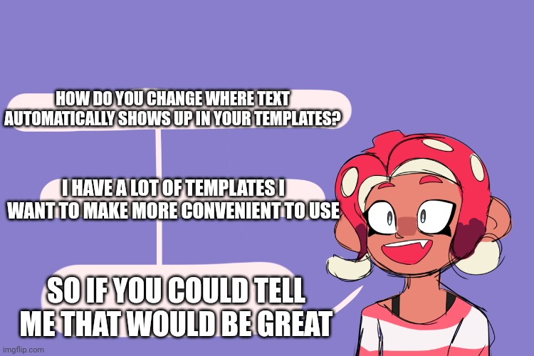 8 asks a question | HOW DO YOU CHANGE WHERE TEXT AUTOMATICALLY SHOWS UP IN YOUR TEMPLATES? I HAVE A LOT OF TEMPLATES I WANT TO MAKE MORE CONVENIENT TO USE; SO IF YOU COULD TELL ME THAT WOULD BE GREAT | image tagged in 8 asks a question | made w/ Imgflip meme maker