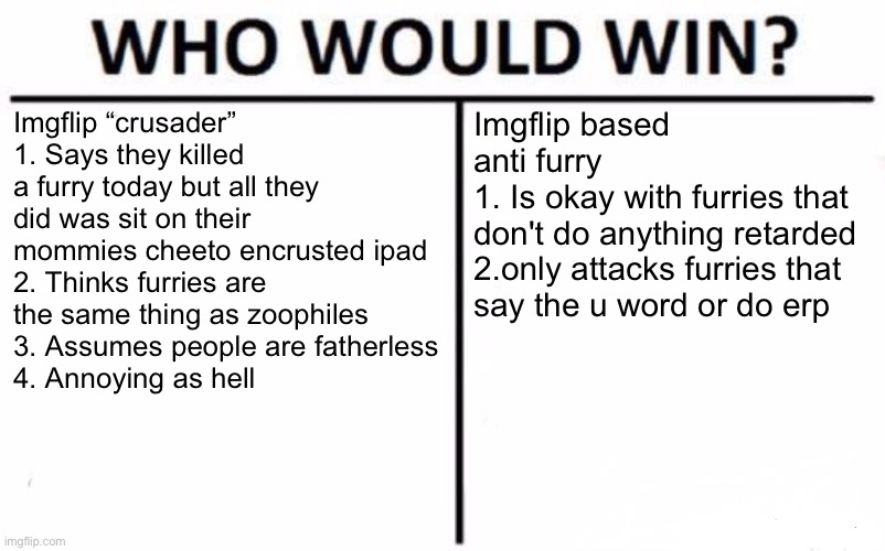 I’m sick of imgflip crusaders | Imgflip “crusader”
1. Says they killed a furry today but all they did was sit on their mommies cheeto encrusted ipad
2. Thinks furries are the same thing as zoophiles
3. Assumes people are fatherless
4. Annoying as hell; Imgflip based anti furry
1. Is okay with furries that don't do anything retarded
2.only attacks furries that 
say the u word or do erp | image tagged in memes,who would win | made w/ Imgflip meme maker