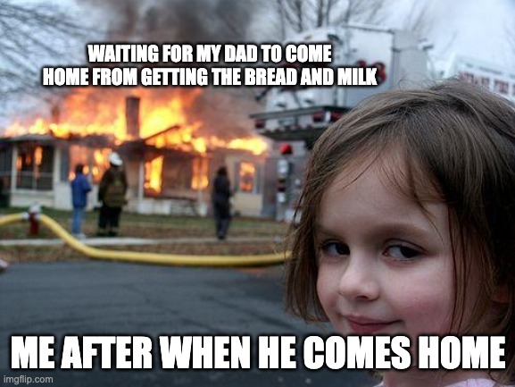 Disaster Girl | WAITING FOR MY DAD TO COME HOME FROM GETTING THE BREAD AND MILK; ME AFTER WHEN HE COMES HOME | image tagged in memes,disaster girl | made w/ Imgflip meme maker