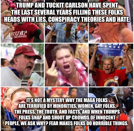 Triggered Trump supporters | TRUMP AND TUCKIT CARLSON HAVE SPENT THE LAST SEVERAL YEARS FILLING THESE FOLKS HEADS WITH LIES, CONSPIRACY THEORIES AND HATE. IT’S NOT A MYSTERY WHY THE MAGA FOLKS ARE TERRIFIED BY MINORITIES, WOMEN, GAY FOLKS, THE PRESS, THE TRUTH, AND FACTS. AND WHEN TRUMPS FOLKS SNAP AND SHOOT UP CROWDS OF INNOCENT PEOPLE, WE ASK WHY? FEAR MAKES FOLKS DO HORRIBLE THINGS. | image tagged in triggered trump supporters | made w/ Imgflip meme maker