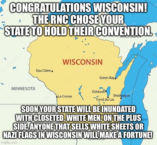 Wisconsin state | CONGRATULATIONS WISCONSIN! THE RNC CHOSE YOUR STATE TO HOLD THEIR CONVENTION. SOON YOUR STATE WILL BE INUNDATED WITH CLOSETED, WHITE MEN. ON THE PLUS SIDE, ANYONE THAT SELLS WHITE SHEETS OR NAZI FLAGS IN WISCONSIN WILL MAKE A FORTUNE! | image tagged in wisconsin state | made w/ Imgflip meme maker