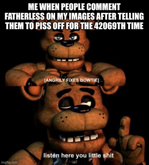 New temp | ME WHEN PEOPLE COMMENT FATHERLESS ON MY IMAGES AFTER TELLING THEM TO PISS OFF FOR THE 42069TH TIME | image tagged in freddy listen here you little shit | made w/ Imgflip meme maker