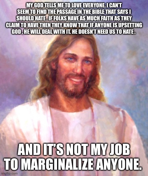 Smiling Jesus Meme | MY GOD TELLS ME TO LOVE EVERYONE. I CAN’T SEEM TO FIND THE PASSAGE IN THE BIBLE THAT SAYS I SHOULD HATE . IF FOLKS HAVE AS MUCH FAITH AS THEY CLAIM TO HAVE THEN THEY KNOW THAT IF ANYONE IS UPSETTING GOD , HE WILL DEAL WITH IT. HE DOESN’T NEED US TO HATE . AND IT’S NOT MY JOB TO MARGINALIZE ANYONE. | image tagged in memes,smiling jesus | made w/ Imgflip meme maker