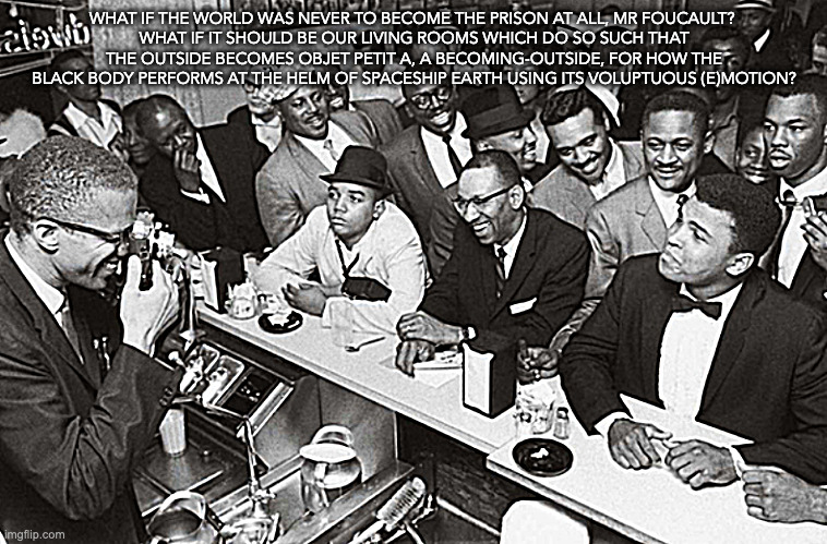 shall we play the outside? | WHAT IF THE WORLD WAS NEVER TO BECOME THE PRISON AT ALL, MR FOUCAULT? 
WHAT IF IT SHOULD BE OUR LIVING ROOMS WHICH DO SO SUCH THAT THE OUTSIDE BECOMES OBJET PETIT A, A BECOMING-OUTSIDE, FOR HOW THE BLACK BODY PERFORMS AT THE HELM OF SPACESHIP EARTH USING ITS VOLUPTUOUS (E)MOTION? | image tagged in objet petit a | made w/ Imgflip meme maker