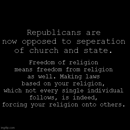 Not cool, repubs, Not cool. | Freedom of religion means freedom from religion as well. Making laws based on your religion, which not every single individual follows, is indeed, forcing your religion onto others. Republicans are now opposed to seperation of church and state. | image tagged in blank black square template | made w/ Imgflip meme maker