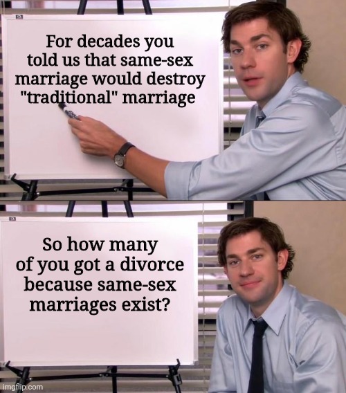 Jim Halpert Explains | For decades you told us that same-sex marriage would destroy "traditional" marriage; So how many of you got a divorce because same-sex marriages exist? | image tagged in jim halpert explains,scumbag republicans,terrorists,terrorism,white trash | made w/ Imgflip meme maker