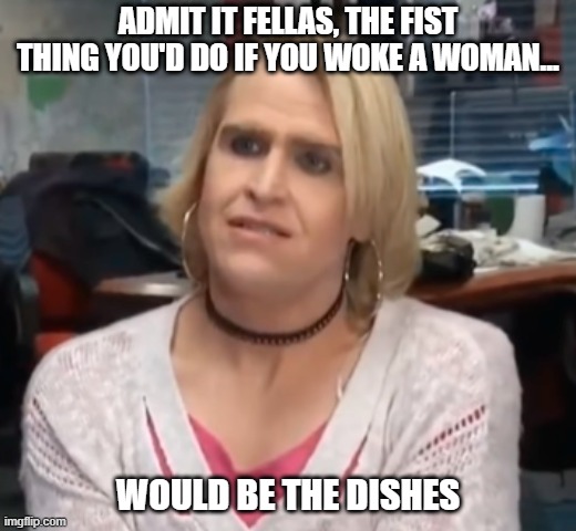 First Thing | ADMIT IT FELLAS, THE FIST THING YOU'D DO IF YOU WOKE A WOMAN... WOULD BE THE DISHES | image tagged in its maam | made w/ Imgflip meme maker