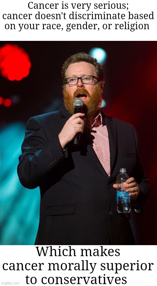 Frankie Boyle | Cancer is very serious; cancer doesn't discriminate based on your race, gender, or religion; Which makes cancer morally superior to conservatives | image tagged in frankie boyle,scumbag republicans,terrorists,white trash,maga | made w/ Imgflip meme maker