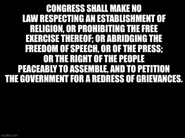 Black background | CONGRESS SHALL MAKE NO LAW RESPECTING AN ESTABLISHMENT OF RELIGION, OR PROHIBITING THE FREE EXERCISE THEREOF; OR ABRIDGING THE FREEDOM OF SP | image tagged in black background | made w/ Imgflip meme maker