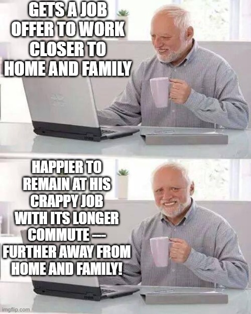 Nature Of Man 3 |  GETS A JOB OFFER TO WORK CLOSER TO HOME AND FAMILY; HAPPIER TO REMAIN AT HIS CRAPPY JOB WITH ITS LONGER COMMUTE --- FURTHER AWAY FROM HOME AND FAMILY! | image tagged in memes,hide the pain harold,men and women,humor,family,dark humor | made w/ Imgflip meme maker