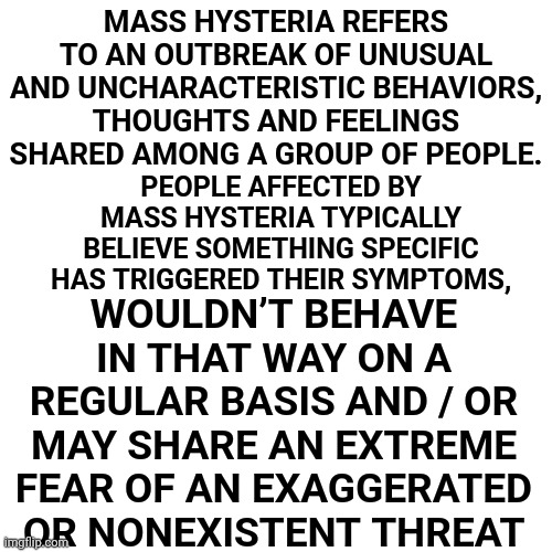 We Are Experiencing Global Mass Hysteria Brought To You By A Handful Of People With Delusions Of Grandure | MASS HYSTERIA REFERS TO AN OUTBREAK OF UNUSUAL AND UNCHARACTERISTIC BEHAVIORS, THOUGHTS AND FEELINGS SHARED AMONG A GROUP OF PEOPLE. WOULDN’T BEHAVE IN THAT WAY ON A REGULAR BASIS AND / OR MAY SHARE AN EXTREME FEAR OF AN EXAGGERATED OR NONEXISTENT THREAT; PEOPLE AFFECTED BY MASS HYSTERIA TYPICALLY BELIEVE SOMETHING SPECIFIC HAS TRIGGERED THEIR SYMPTOMS, | image tagged in memes,drake hotline bling,mass hysteria,stop turn it all off and breathe,just say no to mass media,it's going to be ok | made w/ Imgflip meme maker