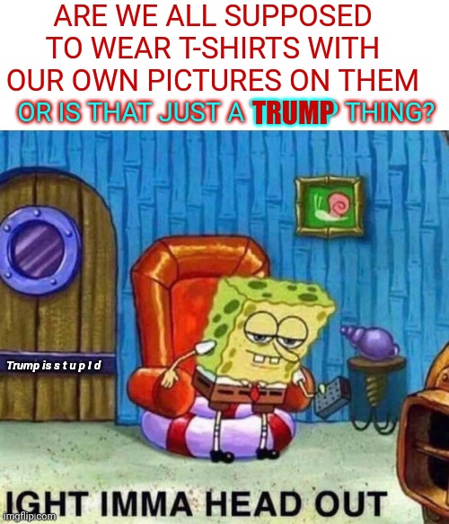 If Stupid Was A Person ... | ARE WE ALL SUPPOSED TO WEAR T-SHIRTS WITH OUR OWN PICTURES ON THEM; TRUMP; OR IS THAT JUST A TRUMP THING? Trump is s t u p I d | image tagged in memes,spongebob ight imma head out,special kind of stupid,stupid,you're not just wrong your stupid,trump is stupid | made w/ Imgflip meme maker