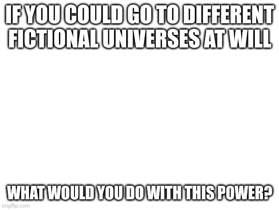 Blank White Template | IF YOU COULD GO TO DIFFERENT FICTIONAL UNIVERSES AT WILL; WHAT WOULD YOU DO WITH THIS POWER? | image tagged in blank white template | made w/ Imgflip meme maker