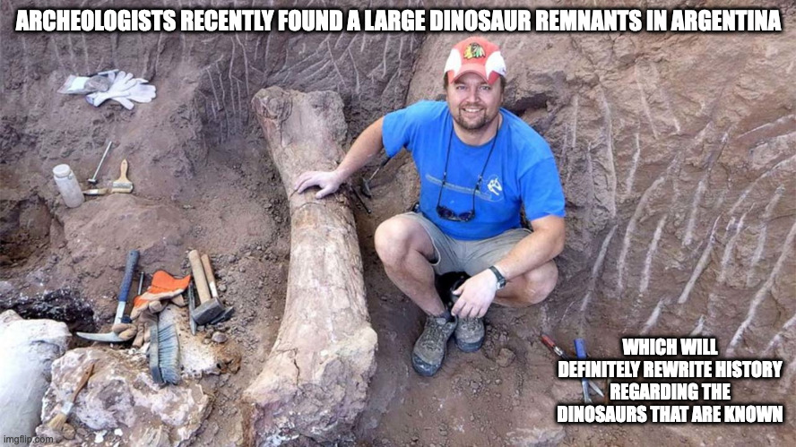 Dinosaur Discovery | ARCHEOLOGISTS RECENTLY FOUND A LARGE DINOSAUR REMNANTS IN ARGENTINA; WHICH WILL DEFINITELY REWRITE HISTORY REGARDING THE DINOSAURS THAT ARE KNOWN | image tagged in memes,dinosaur | made w/ Imgflip meme maker