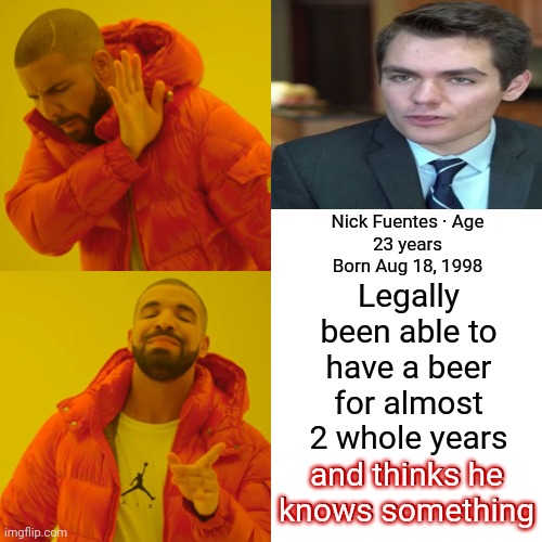 You Don't Know What You Think You Know Because You Don't Know Enough To Know What You Think You Know | Legally been able to have a beer for almost
2 whole years and thinks he knows something; Nick Fuentes · Age
23 years
Born Aug 18, 1998; and thinks he knows something | image tagged in memes,drake hotline bling,youth,lol,they don't know,i don't know | made w/ Imgflip meme maker