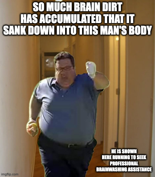 Fat Man Hallway | SO MUCH BRAIN DIRT HAS ACCUMULATED THAT IT SANK DOWN INTO THIS MAN'S BODY; HE IS SHOWN HERE RUNNING TO SEEK PROFESSIONAL BRAINWASHING ASSISTANCE | image tagged in brainwashing,memes | made w/ Imgflip meme maker