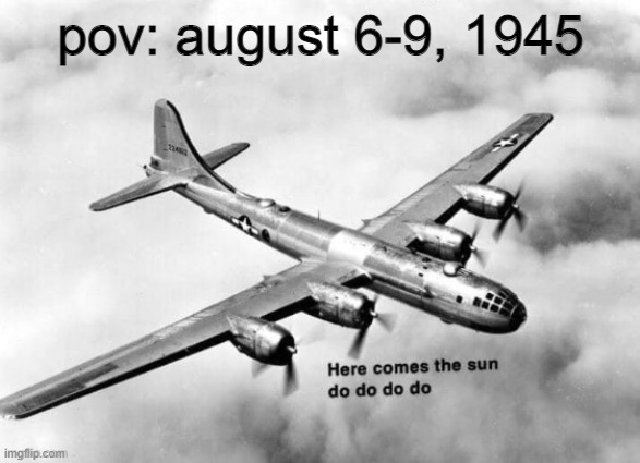 here comes the sun | pov: august 6-9, 1945 | image tagged in here comes the sun dodododo b29,atomic bomb,hiroshima,memes,dark humor | made w/ Imgflip meme maker