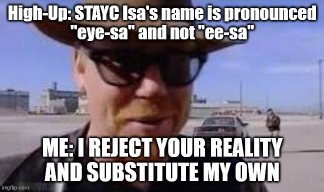 It's "ee-sa", not "eye-sa" | High-Up: STAYC Isa's name is pronounced
"eye-sa" and not "ee-sa"; ME: I REJECT YOUR REALITY
AND SUBSTITUTE MY OWN | image tagged in i reject your reality and substitute my own | made w/ Imgflip meme maker