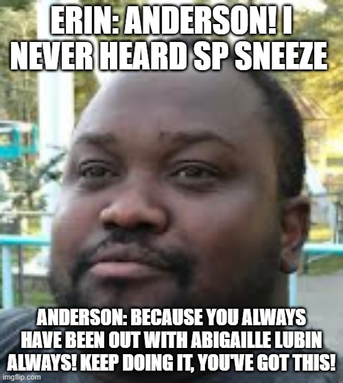 Erin & Anderson conversation | ERIN: ANDERSON! I NEVER HEARD SP SNEEZE; ANDERSON: BECAUSE YOU ALWAYS HAVE BEEN OUT WITH ABIGAILLE LUBIN ALWAYS! KEEP DOING IT, YOU'VE GOT THIS! | image tagged in private,meeting,sneezing,pilot,lady,nose pick | made w/ Imgflip meme maker