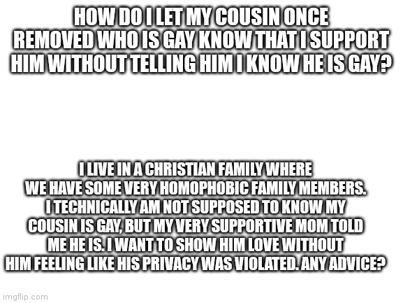 My Cousin Once Removed Is Gay | HOW DO I LET MY COUSIN ONCE REMOVED WHO IS GAY KNOW THAT I SUPPORT HIM WITHOUT TELLING HIM I KNOW HE IS GAY? I LIVE IN A CHRISTIAN FAMILY WHERE WE HAVE SOME VERY HOMOPHOBIC FAMILY MEMBERS. I TECHNICALLY AM NOT SUPPOSED TO KNOW MY COUSIN IS GAY, BUT MY VERY SUPPORTIVE MOM TOLD ME HE IS. I WANT TO SHOW HIM LOVE WITHOUT HIM FEELING LIKE HIS PRIVACY WAS VIOLATED. ANY ADVICE? | image tagged in blank white template,gay | made w/ Imgflip meme maker