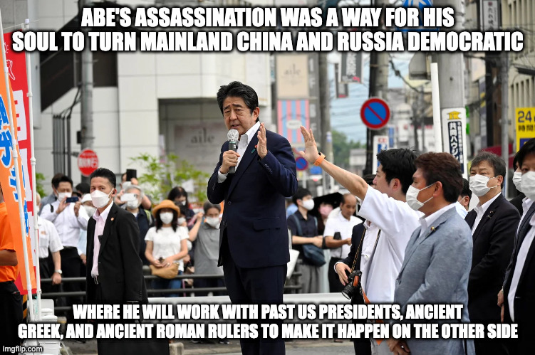 Shinzo Abe's Assassination | ABE'S ASSASSINATION WAS A WAY FOR HIS SOUL TO TURN MAINLAND CHINA AND RUSSIA DEMOCRATIC; WHERE HE WILL WORK WITH PAST US PRESIDENTS, ANCIENT GREEK, AND ANCIENT ROMAN RULERS TO MAKE IT HAPPEN ON THE OTHER SIDE | image tagged in shinzo abe,politics,memes | made w/ Imgflip meme maker