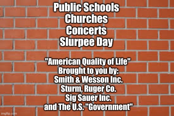 brick wall | Public Schools
Churches
Concerts
Slurpee Day; "American Quality of Life" 
Brought to you by:
Smith & Wesson Inc.
Sturm, Ruger Co.
Sig Sauer Inc.
and The U.S. "Government" | image tagged in brick wall | made w/ Imgflip meme maker
