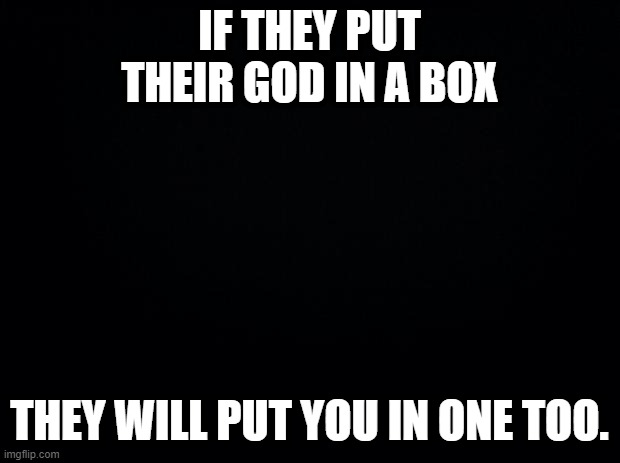 Black background | IF THEY PUT THEIR GOD IN A BOX; THEY WILL PUT YOU IN ONE TOO. | image tagged in black background | made w/ Imgflip meme maker