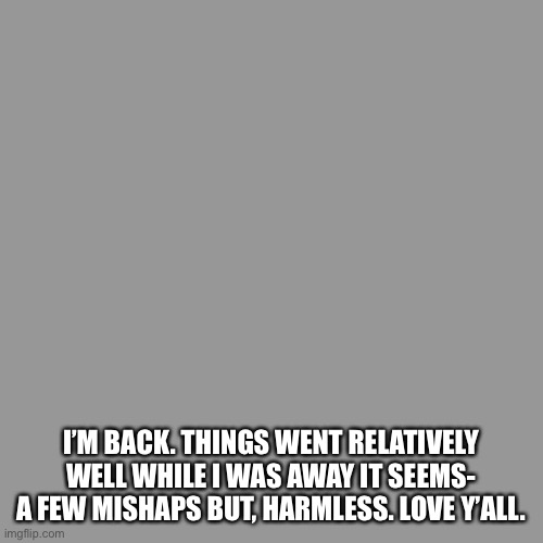Blank Transparent Square | I’M BACK. THINGS WENT RELATIVELY WELL WHILE I WAS AWAY IT SEEMS- A FEW MISHAPS BUT, HARMLESS. LOVE Y’ALL. | image tagged in memes,blank transparent square | made w/ Imgflip meme maker