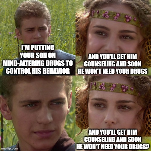 Anakin Padme 4 Panel | I'M PUTTING YOUR SON ON MIND-ALTERING DRUGS TO CONTROL HIS BEHAVIOR; AND YOU'LL GET HIM COUNSELING AND SOON HE WON'T NEED YOUR DRUGS; AND YOU'LL GET HIM COUNSELING AND SOON HE WON'T NEED YOUR DRUGS? | image tagged in anakin padme 4 panel | made w/ Imgflip meme maker