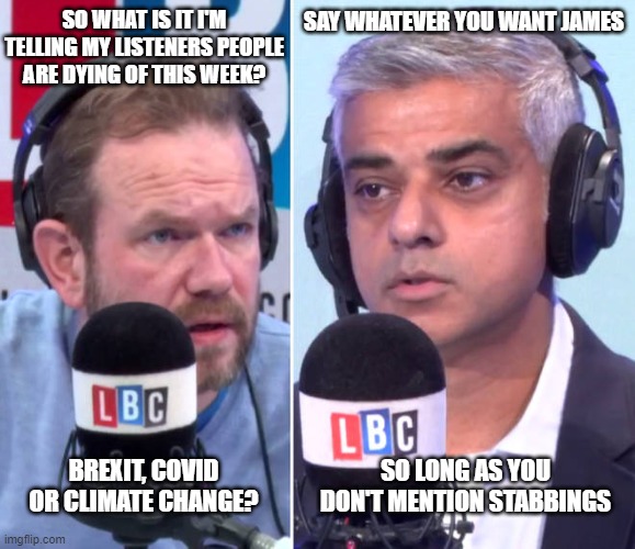 khan | SAY WHATEVER YOU WANT JAMES; SO WHAT IS IT I'M TELLING MY LISTENERS PEOPLE ARE DYING OF THIS WEEK? SO LONG AS YOU DON'T MENTION STABBINGS; BREXIT, COVID OR CLIMATE CHANGE? | image tagged in james o'brien,sadiq khan,mayor of london,lbc | made w/ Imgflip meme maker