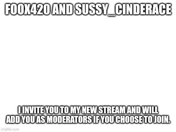 Blank White Template | FOOX420 AND SUSSY_CINDERACE; I INVITE YOU TO MY NEW STREAM AND WILL ADD YOU AS MODERATORS IF YOU CHOOSE TO JOIN. | image tagged in blank white template | made w/ Imgflip meme maker