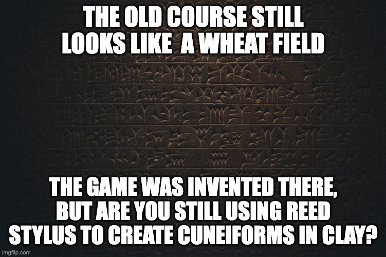 Playing St. Andrews | THE OLD COURSE STILL LOOKS LIKE  A WHEAT FIELD; THE GAME WAS INVENTED THERE, BUT ARE YOU STILL USING REED STYLUS TO CREATE CUNEIFORMS IN CLAY? | image tagged in golf,the open | made w/ Imgflip meme maker